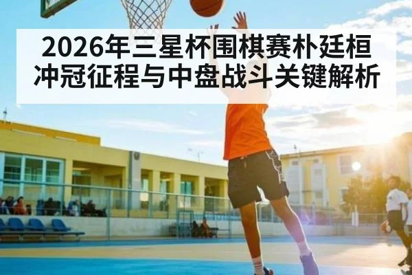 2026年三星杯围棋赛朴廷桓冲冠征程与中盘战斗关键解析（kaiyun）